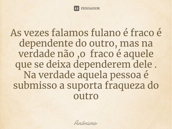 ⁠As vezes falamos fulano é fraco é dependente do outro, mas na verdade não ,o fraco é aquele que se deixa dependerem dele . Na verdade aquela pessoa é submisso ... Frase de Anônimo.