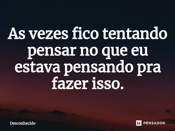 ⁠As vezes fico tentando pensar no que eu estava pensando pra fazer isso.