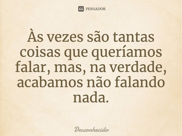 Às vezes são tantas coisas que queríamos falar, mas, na verdade, acabamos não falando nada.