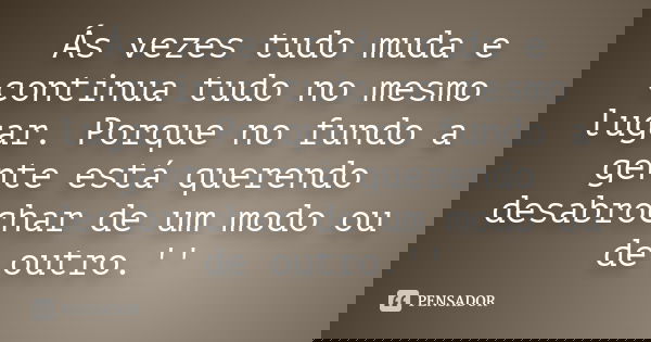 Ás vezes tudo muda e continua tudo no mesmo lugar. Porque no fundo a gente está querendo desabrochar de um modo ou de outro.''