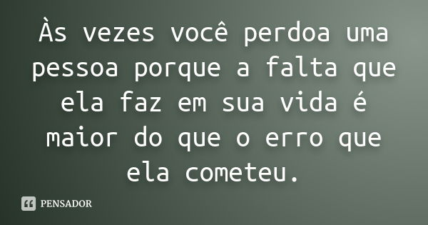 Às vezes você perdoa uma pessoa porque a falta que ela faz em sua vida é maior do que o erro que ela cometeu.