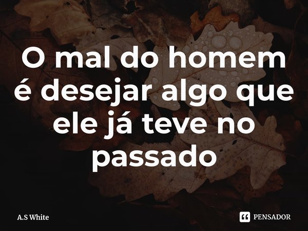 ⁠O mal do homem é desejar algo que ele já teve no passado... Frase de A.S White.