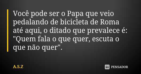 Você pode ser o Papa que veio pedalando de bicicleta de Roma até aqui, o ditado que prevalece é: "Quem fala o que quer, escuta o que não quer".... Frase de a.s.z.