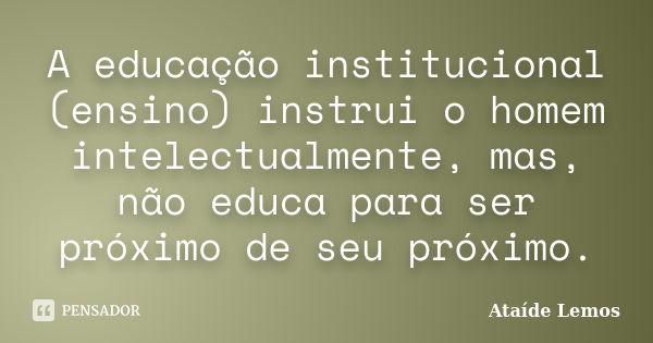 A educação institucional (ensino) instrui o homem intelectualmente, mas, não educa para ser próximo de seu próximo.... Frase de Ataíde Lemos.