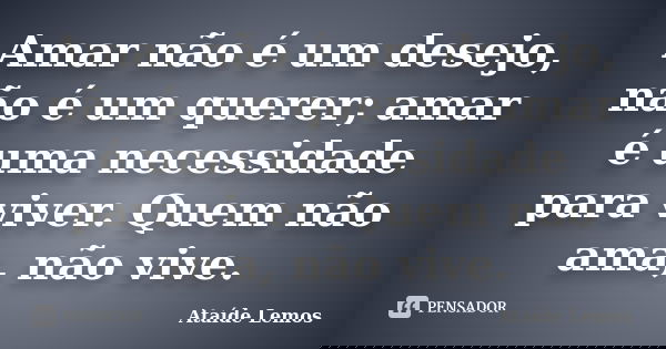 Amar não é um desejo, não é um querer; amar é uma necessidade para viver. Quem não ama, não vive.... Frase de Ataíde Lemos.