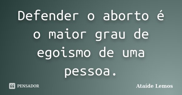 Defender o aborto é o maior grau de egoismo de uma pessoa.... Frase de Ataíde Lemos.
