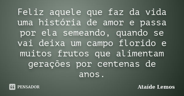 Feliz aquele que faz da vida uma história de amor e passa por ela semeando, quando se vai deixa um campo florido e muitos frutos que alimentam gerações por cent... Frase de Ataíde Lemos.