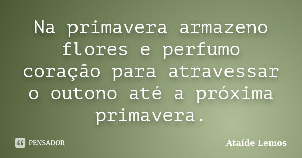 Na primavera armazeno flores e perfumo coração para atravessar o outono até a próxima primavera.... Frase de Ataíde Lemos.