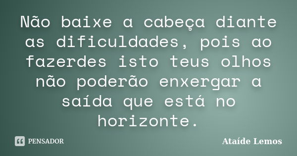 Não baixe a cabeça diante as dificuldades, pois ao fazerdes isto teus olhos não poderão enxergar a saída que está no horizonte.... Frase de Ataíde Lemos.