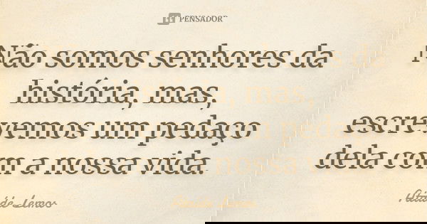 Não somos senhores da história, mas, escrevemos um pedaço dela com a nossa vida.... Frase de Ataíde Lemos.