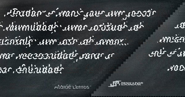 Perdoar é mais que um gesto de humildade; uma atitude de misericórdia; um ato de amor... ele é uma necessidade para a nossa felicidade.... Frase de Ataíde Lemos.