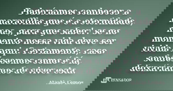 Poderíamos conhecer a maravilha que é a eternidade, mas, para que saber! se no momento nossa vida deve ser vivida aqui. Certamente, caso soubéssemos como é lá, ... Frase de Ataíde Lemos.