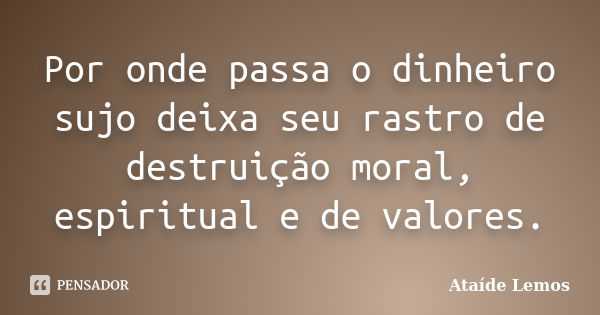 Por onde passa o dinheiro sujo deixa seu rastro de destruição moral, espiritual e de valores.... Frase de Ataíde Lemos.