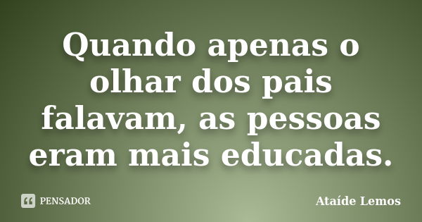 Quando apenas o olhar dos pais falavam, as pessoas eram mais educadas.... Frase de Ataíde Lemos.