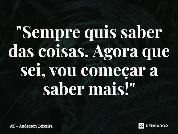 ⁠"Sempre quis saber das coisas. Agora que sei, vou começar a saber mais!"... Frase de AT - Anderson Teixeira.