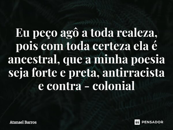 ⁠Eu peço agô a toda realeza, pois com toda certeza ela é ancestral, que a minha poesia seja forte e preta, antirracista e contra - colonial... Frase de Atanael Barros.