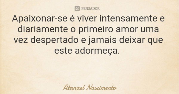 Apaixonar-se é viver intensamente e diariamente o primeiro amor uma vez despertado e jamais deixar que este adormeça.... Frase de Atanael Nascimento.