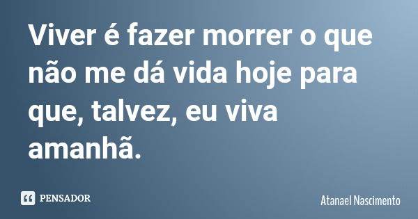 Viver é fazer morrer o que não me dá vida hoje para que, talvez, eu viva amanhã.... Frase de Atanael Nascimento.