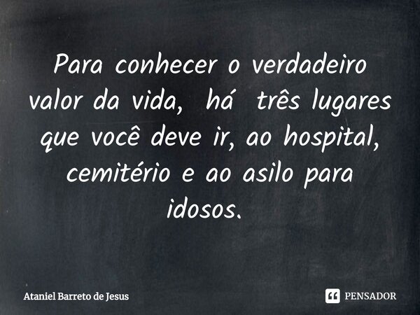 Para conhecer o verdadeiro valor da vida, há três lugares que você deve ir, ao hospital, cemitério e ao asilo para idosos. ⁠... Frase de Ataniel Barreto de Jesus.