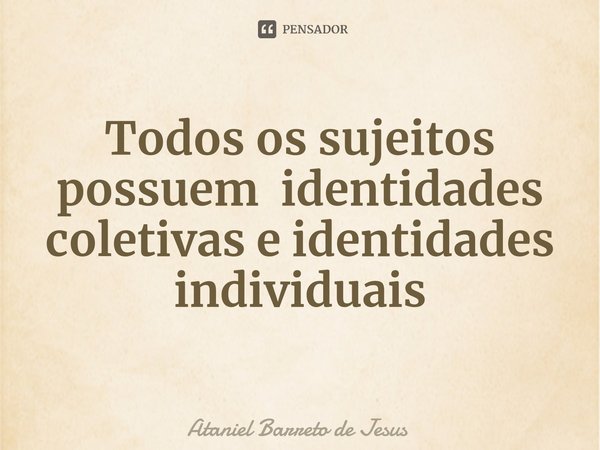 ⁠Todos os sujeitos possuem identidades coletivas e identidades individuais... Frase de Ataniel Barreto de Jesus.