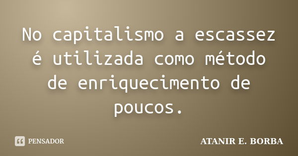 No capitalismo a escassez é utilizada como método de enriquecimento de poucos.... Frase de ATANIR E. BORBA.