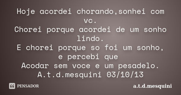 Hoje acordei chorando,sonhei com vc. Chorei porque acordei de um sonho lindo. E chorei porque so foi um sonho, e percebi que Acodar sem voce e um pesadelo. A.t.... Frase de a.t.d.mesquini.