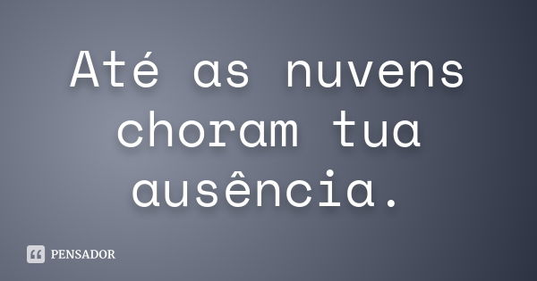 Até as nuvens choram tua ausência.