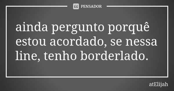 ainda pergunto porquê estou acordado, se nessa line, tenho borderlado.... Frase de atElijah.