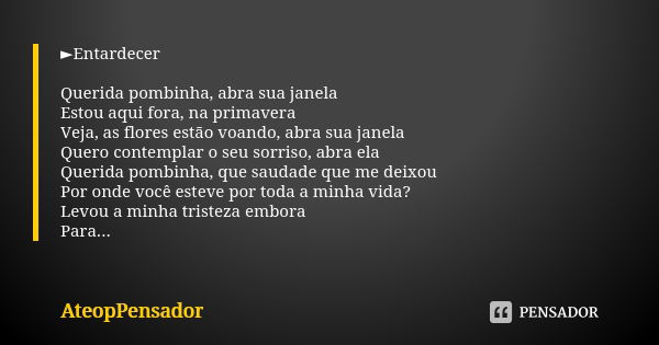 ►Entardecer Querida pombinha, abra sua janela Estou aqui fora, na primavera Veja, as flores estão voando, abra sua janela Quero contemplar o seu sorriso, abra e... Frase de AteopPensador.