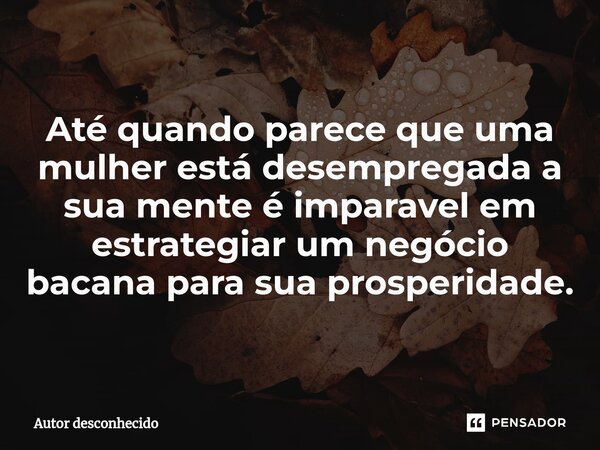 ⁠Até quando parece que uma mulher está desempregada a sua mente é imparável em estrategiar um negócio bacana para sua prosperidade.... Frase de Autor desconhecido.