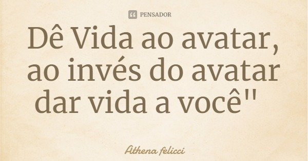 Dê Vida ao avatar, ao invés do avatar dar vida a você"... Frase de Athena felicci.