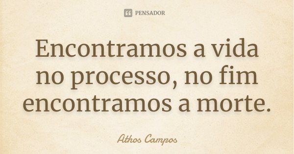 Encontramos a vida no processo, no fim encontramos a morte.... Frase de Athos Campos.