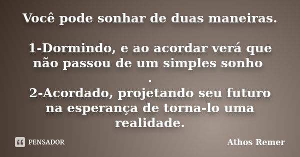 Você pode sonhar de duas maneiras. 1-Dormindo, e ao acordar verá que não passou de um simples sonho . 2-Acordado, projetando seu futuro na esperança de torna-lo... Frase de Athos Remer.