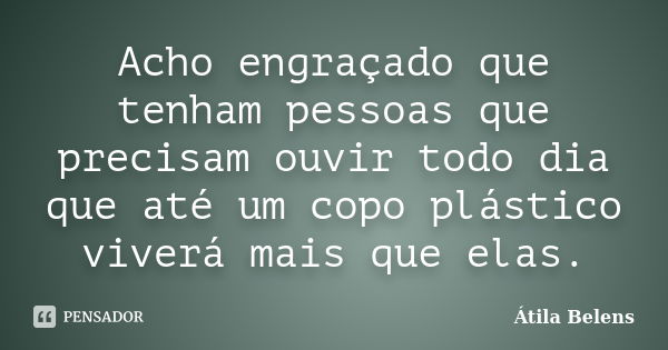 Acho engraçado que tenham pessoas que precisam ouvir todo dia que até um copo plástico viverá mais que elas.... Frase de Átila Belens.