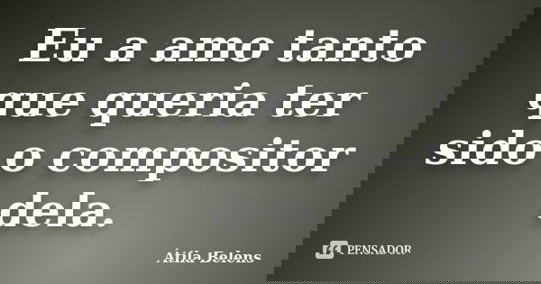 Eu a amo tanto que queria ter sido o compositor dela.... Frase de Átila Belens.