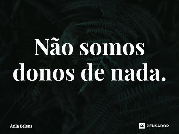 ⁠Não somos donos de nada.... Frase de Átila Belens.