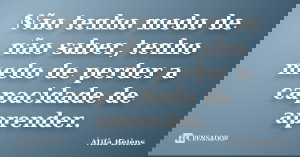 Não tenho medo de não saber, tenho medo de perder a capacidade de aprender.... Frase de Átila Belens.
