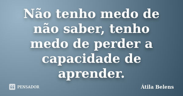 Não tenho medo de não saber, tenho medo de perder a capacidade de aprender.... Frase de Átila Belens.