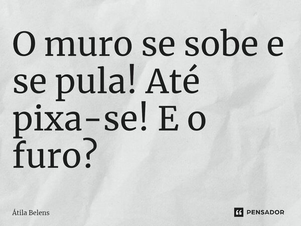 ⁠O muro se sobe e se pula! Até pixa-se! E o furo?... Frase de Átila Belens.