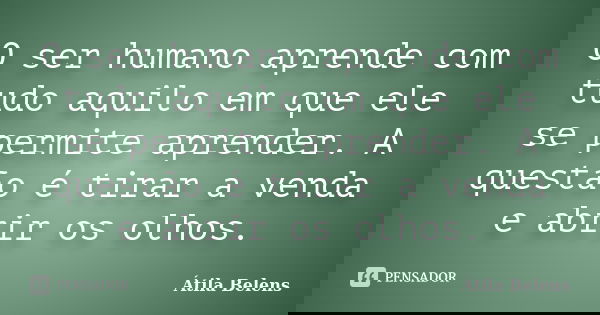 O ser humano aprende com tudo aquilo em que ele se permite aprender. A questão é tirar a venda e abrir os olhos.... Frase de Átila Belens.