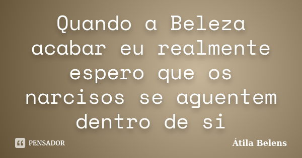 Quando a Beleza acabar eu realmente espero que os narcisos se aguentem dentro de si... Frase de Átila Belens.