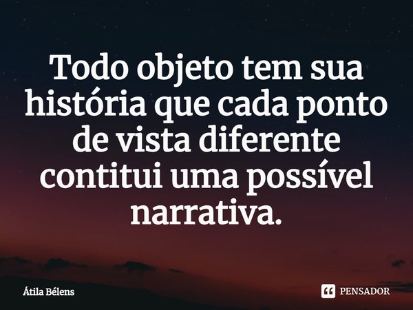 ⁠Todo objeto tem sua história que cada ponto de vista diferente constitui uma possível narrativa.... Frase de Átila Belens.