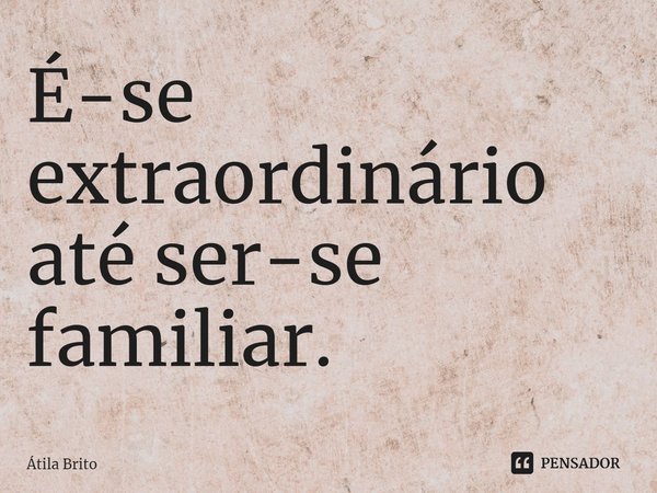 ⁠É-se extraordinário até ser-se familiar.... Frase de Átila Brito.