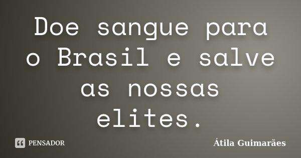 Doe sangue para o Brasil e salve as nossas elites.... Frase de Átila Guimarães.