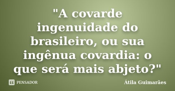 "A covarde ingenuidade do brasileiro, ou sua ingênua covardia: o que será mais abjeto?"... Frase de Átila Guimarães.