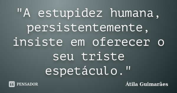 "A estupidez humana, persistentemente, insiste em oferecer o seu triste espetáculo."... Frase de Átila Guimarães.