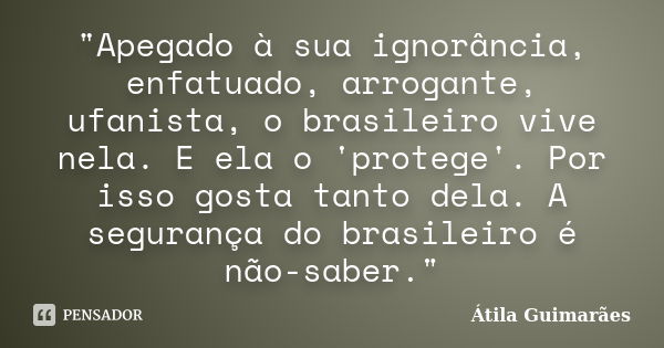 "Apegado à sua ignorância, enfatuado, arrogante, ufanista, o brasileiro vive nela. E ela o 'protege'. Por isso gosta tanto dela. A segurança do brasileiro ... Frase de Átila Guimarães.