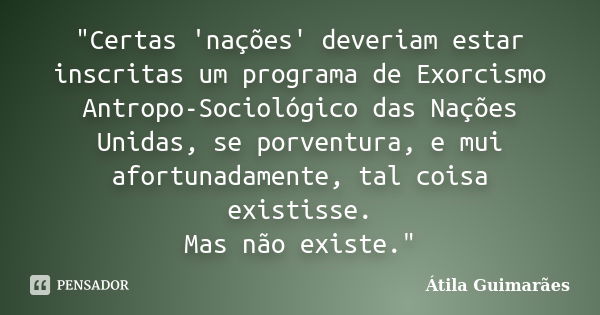 "Certas 'nações' deveriam estar inscritas um programa de Exorcismo Antropo-Sociológico das Nações Unidas, se porventura, e mui afortunadamente, tal coisa e... Frase de Átila Guimarães.