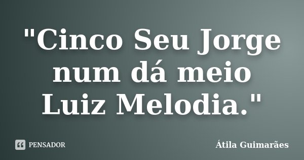"Cinco Seu Jorge num dá meio Luiz Melodia."... Frase de Átila Guimarães.