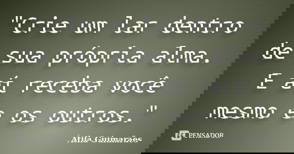 "Crie um lar dentro de sua própria alma. E aí receba você mesmo e os outros."... Frase de Átila Guimarães.